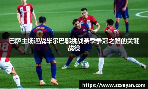 巴萨主场迎战毕尔巴鄂挑战赛季争冠之路的关键战役
